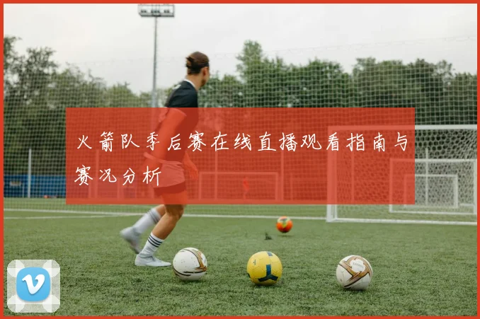 火箭队季后赛在线直播观看指南与赛况分析